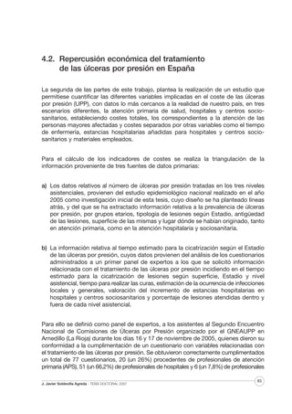 4.2. Repercusión económica del tratamiento
de las úlceras por presión en España
La segunda de las partes de este trabajo, plantea la realización de un estudio que
permitiese cuantificar las diferentes variables implicadas en el coste de las úlceras
por presión (UPP), con datos lo más cercanos a la realidad de nuestro país, en tres
escenarios diferentes, la atención primaria de salud, hospitales y centros sociosanitarios, estableciendo costes totales, los correspondientes a la atención de las
personas mayores afectadas y costes separados por otras variables como el tiempo
de enfermería, estancias hospitalarias añadidas para hospitales y centros sociosanitarios y materiales empleados.
Para el cálculo de los indicadores de costes se realiza la triangulación de la
información proveniente de tres fuentes de datos primarias:
a) Los datos relativos al número de úlceras por presión tratadas en los tres niveles
asistenciales, provienen del estudio epidemiológico nacional realizado en el año
2005 como investigación inicial de esta tesis, cuyo diseño se ha planteado líneas
atrás, y del que se ha extractado información relativa a la prevalencia de úlceras
por presión, por grupos etarios, tipología de lesiones según Estadio, antigüedad
de las lesiones, superficie de las mismas y lugar dónde se habían originado, tanto
en atención primaria, como en la atención hospitalaria y sociosanitaria.
b) La información relativa al tiempo estimado para la cicatrización según el Estadio
de las úlceras por presión, cuyos datos provienen del análisis de los cuestionarios
administrados a un primer panel de expertos a los que se solicitó información
relacionada con el tratamiento de las úlceras por presión incidiendo en el tiempo
estimado para la cicatrización de lesiones según superficie, Estadio y nivel
asistencial, tiempo para realizar las curas, estimación de la ocurrencia de infecciones
locales y generales, valoración del incremento de estancias hospitalarias en
hospitales y centros sociosanitarios y porcentaje de lesiones atendidas dentro y
fuera de cada nivel asistencial.
Para ello se definió como panel de expertos, a los asistentes al Segundo Encuentro
Nacional de Comisiones de Úlceras por Presión organizado por el GNEAUPP en
Arnedillo (La Rioja) durante los días 16 y 17 de noviembre de 2005, quienes dieron su
conformidad a la cumplimentación de un cuestionario con variables relacionadas con
el tratamiento de las úlceras por presión. Se obtuvieron correctamente cumplimentados
un total de 77 cuestionarios, 20 (un 26%) procedentes de profesionales de atención
primaria (APS), 51 (un 66,2%) de profesionales de hospitales y 6 (un 7,8%) de profesionales
J. Javier Soldevilla Agreda · TESIS DOCTORAL 2007

83

 