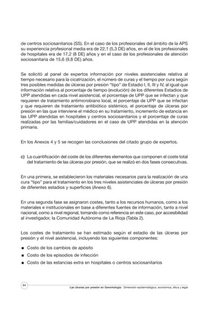 de centros sociosanitarios (SS). En el caso de los profesionales del ámbito de la APS
su experiencia profesional media era de 22,1 (5,3 DE) años, en el de los profesionales
de hospitales era de 17,2 (8 DE) años y en el caso de los profesionales de atención
sociosanitaria de 15,6 (9,8 DE) años.
Se solicitó al panel de expertos información por niveles asistenciales relativa al
tiempo necesario para la cicatrización, el número de curas y el tiempo por cura según
tres posibles medidas de úlceras por presión “tipo” de Estadio I, II, III y IV, al igual que
información relativa al porcentaje de tiempo (evolución) de los diferentes Estadios de
UPP atendidas en cada nivel asistencial, el porcentaje de UPP que se infectan y que
requieren de tratamiento antimicrobiano local, el porcentaje de UPP que se infectan
y que requieren de tratamiento antibiótico sistémico, el porcentaje de úlceras por
presión en las que interviene el médico en su tratamiento, incremento de estancia en
las UPP atendidas en hospitales y centros sociosanitarios y el porcentaje de curas
realizadas por las familias/cuidadores en el caso de UPP atendidas en la atención
primaria.
En los Anexos 4 y 5 se recogen las conclusiones del citado grupo de expertos.
c) La cuantificación del coste de los diferentes elementos que componen el coste total
del tratamiento de las úlceras por presión, que se realizó en dos fases consecutivas.
En una primera, se establecieron los materiales necesarios para la realización de una
cura “tipo” para el tratamiento en los tres niveles asistenciales de úlceras por presión
de diferentes estadios y superficies (Anexo 6).
En una segunda fase se asignaron costes, tanto a los recursos humanos, como a los
materiales e institucionales en base a diferentes fuentes de información, tanto a nivel
nacional, como a nivel regional, tomando como referencia en este caso, por accesibilidad
al investigador, la Comunidad Autónoma de La Rioja (Tabla 2).
Los costes de tratamiento se han estimado según el estadio de las úlceras por
presión y el nivel asistencial, incluyendo los siguientes componentes:
Costo de los cambios de apósito
Costo de los episodios de infección
Costo de las estancias extra en hospitales o centros sociosanitarios

84

Las úlceras por presión en Gerontología · Dimensión epidemiológica, económica, ética y legal

 