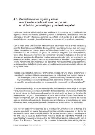 4.3. Consideraciones legales y éticas
relacionadas con las úlceras por presión
en el ámbito gerontológico y contexto español
La tercera parte de esta investigación, tendente a documentar las consideraciones
legales y éticas en nuestro contexto jurídico y profesional, relacionadas con las
úlceras por presión y las connotaciones específicas en el campo de la gerontología,
precisó de una metodología cualitativa para acercarnos a los objetivos marcados.
Con el fin de crear una situación interactiva que se acerque más a la vida cotidiana y
permita descripciones detalladas de situaciones y comportamientos que son observables y experiencias propias, como señalan diferentes teóricos de la investigación
cualitativa180-182, se conformó un grupo de discusión integrado por siete personas,
todos ellos, destacados miembros de comisiones y grupos de trabajo en el área de las
úlceras por presión de diferentes niveles asistenciales del país, aprovechando su
presencia en un foro científico nacional sobre este área de atención. Convertido el grupo
en una herramienta para reconstruir las opiniones individuales más apropiadamente,
se estableció un debate de grupo sobre un problema concreto enunciado a través de
la siguiente frase:
“Desde su perspectiva personal y profesional, avalada por una amplia experiencia, y
en relación con las múltiples consideraciones de orden legal que pueden ligarse a
las úlceras por presion en su medio, ¿qué situaciones y demarcaciones de
responsabilidad, escenarios preocupantes, acciones u omisiones, medios de
protección, espacios descubiertos o con posibles repercusión jurídica señalaría?“
El autor de este trabajo, en su rol de moderador, únicamente se limitó a fijar el principio
y el curso del debate, controlando el orden de los oradores y enumerando finalmente
la frecuencia de los fenómenos observados, jerarquizando las áreas de debate más
preocupantes del grupo, buscando una aprobación unánime. En una fase ulterior, en
trabajo compartido con una abogada especialista en derecho sanitario de nuestro
país, se procedió al análisis del discurso, con ampliación y profundización en esas
diferentes áreas emergentes que serán presentadas en el capítulo de resultados.
Otra fase de este último recorrido de la investigación, simultánea en el tiempo a la
anterior, consistió en buscar los procedimientos judiciales españoles en donde se
encausaran casos de úlceras por presión. Se estableció como periodo de búsqueda
del año 1990 al 2006. La búsqueda se realizó a través del Repertorio Aranzadi y la
base Westlaw®, servicio jurídico on-line de Editorial Aranzadi en colaboración con el
Grupo The Thomson Corporation. Se considera la base de datos de legislación,
J. Javier Soldevilla Agreda · TESIS DOCTORAL 2007

89

 