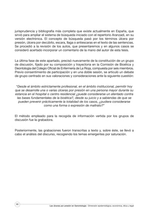 jurisprudencia y bibliografía más completa que existe actualmente en España, que
sirvió para ampliar el sistema de búsqueda iniciado con el repertorio Aranzadi, en su
versión electrónica. El concepto de búsqueda pasó por los términos úlcera por
presión, úlcera por decúbito, escara, llaga o antiescaras en el texto de las sentencias.
Se procedió a la revisión de los autos, que presentaremos y en algunos casos se
consideró acertado incorporar un comentario de la mano del autor de esta tesis.
La última fase de este apartado, precisó nuevamente de la constitución de un grupo
de discusión, fijado por su composición y trayectoria en la Comisión de Bioética y
Deontología del Colegio Oficial de Enfermería de La Rioja, compuesta por seis miembros.
Previo consentimiento de participación y en una doble sesión, se articuló un debate
de grupo centrado en sus valoraciones y consideraciones ante la siguiente cuestión:
“Desde el ámbito estrictamente profesional, en el ámbito institucional, permitir hoy
que se desarrolle una o varias úlceras por presión en una persona mayor durante su
estancia en el hospital o centro residencial ¿puede considerarse un atentado contra
las bases fundamentales de la bioética?, desde su juicio y a sabiendas de que se
pueden prevenir prácticamente la totalidad de los casos, ¿pudiera considerarse
como una forma o expresión de maltrato?”
El método empleado para la recogida de información vertida por los grupos de
discusión fue la grabadora.
Posteriormente, las grabaciones fueron transcritas a texto y, sobre éste, se llevó a
cabo el análisis del discurso, recogiendo los temas emergentes por saturación.

90

Las úlceras por presión en Gerontología · Dimensión epidemiológica, económica, ética y legal

 