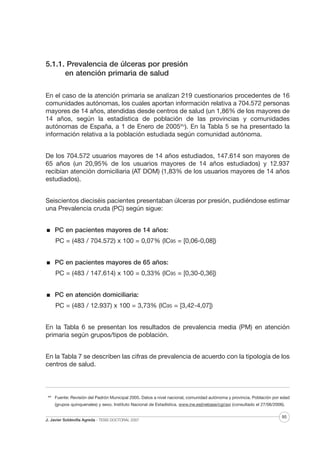 5.1.1. Prevalencia de úlceras por presión
en atención primaria de salud
En el caso de la atención primaria se analizan 219 cuestionarios procedentes de 16
comunidades autónomas, los cuales aportan información relativa a 704.572 personas
mayores de 14 años, atendidas desde centros de salud (un 1,86% de los mayores de
14 años, según la estadística de población de las provincias y comunidades
autónomas de España, a 1 de Enero de 2005XIV). En la Tabla 5 se ha presentado la
información relativa a la población estudiada según comunidad autónoma.
De los 704.572 usuarios mayores de 14 años estudiados, 147.614 son mayores de
65 años (un 20,95% de los usuarios mayores de 14 años estudiados) y 12.937
recibían atención domiciliaria (AT DOM) (1,83% de los usuarios mayores de 14 años
estudiados).
Seiscientos dieciséis pacientes presentaban úlceras por presión, pudiéndose estimar
una Prevalencia cruda (PC) según sigue:
PC en pacientes mayores de 14 años:
PC = (483 / 704.572) x 100 = 0,07% (IC95 = [0,06-0,08])
PC en pacientes mayores de 65 años:
PC = (483 / 147.614) x 100 = 0,33% (IC95 = [0,30-0,36])
PC en atención domiciliaria:
PC = (483 / 12.937) x 100 = 3,73% (IC95 = [3,42-4,07])
En la Tabla 6 se presentan los resultados de prevalencia media (PM) en atención
primaria según grupos/tipos de población.
En la Tabla 7 se describen las cifras de prevalencia de acuerdo con la tipología de los
centros de salud.

XIV

Fuente: Revisión del Padrón Municipal 2005. Datos a nivel nacional, comunidad autónoma y provincia. Población por edad
(grupos quinquenales) y sexo. Instituto Nacional de Estadística. www.ine.es(inebase/cgi/axi (consultado el 27/06/2006).

J. Javier Soldevilla Agreda · TESIS DOCTORAL 2007

95

 