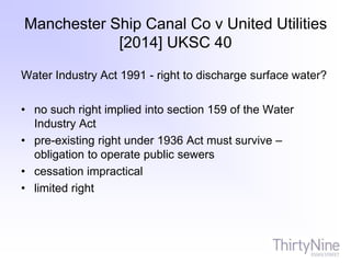 Manchester Ship Canal Co v United Utilities
[2014] UKSC 40
Water Industry Act 1991 - right to discharge surface water?
• no such right implied into section 159 of the Water
Industry Act
• pre-existing right under 1936 Act must survive –
obligation to operate public sewers
• cessation impractical
• limited right
 