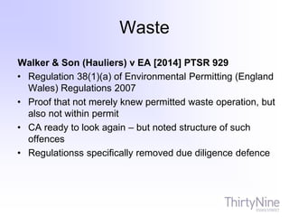 Waste
Walker & Son (Hauliers) v EA [2014] PTSR 929
• Regulation 38(1)(a) of Environmental Permitting (England
Wales) Regulations 2007
• Proof that not merely knew permitted waste operation, but
also not within permit
• CA ready to look again – but noted structure of such
offences
• Regulationss specifically removed due diligence defence
 