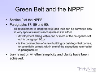 Green Belt and the NPPF
• Section 9 of the NPPF
• Paragraphs 87, 89 and 90:
– all development is inappropriate (and thus can be permitted only
in very special circumstances) unless it is either
• development falling within one or more of the categories set
out in paragraph 90 or
• is the construction of a new building or buildings that comes,
or potentially comes, within one of the exceptions referred to
in paragraph 89.
• Jury is out on whether simplicity and clarity have been
achieved.
 