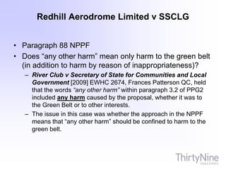 Redhill Aerodrome Limited v SSCLG
• Paragraph 88 NPPF
• Does “any other harm” mean only harm to the green belt
(in addition to harm by reason of inappropriateness)?
– River Club v Secretary of State for Communities and Local
Government [2009] EWHC 2674, Frances Patterson QC, held
that the words “any other harm” within paragraph 3.2 of PPG2
included any harm caused by the proposal, whether it was to
the Green Belt or to other interests.
– The issue in this case was whether the approach in the NPPF
means that “any other harm” should be confined to harm to the
green belt.
 
