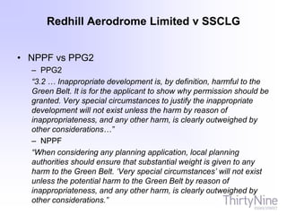 Redhill Aerodrome Limited v SSCLG
• NPPF vs PPG2
– PPG2
“3.2 … Inappropriate development is, by definition, harmful to the
Green Belt. It is for the applicant to show why permission should be
granted. Very special circumstances to justify the inappropriate
development will not exist unless the harm by reason of
inappropriateness, and any other harm, is clearly outweighed by
other considerations…”
– NPPF
“When considering any planning application, local planning
authorities should ensure that substantial weight is given to any
harm to the Green Belt. ‘Very special circumstances’ will not exist
unless the potential harm to the Green Belt by reason of
inappropriateness, and any other harm, is clearly outweighed by
other considerations.”
 