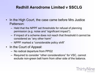Redhill Aerodrome Limited v SSCLG
• In the High Court, the case came before Mrs Justice
Patterson:
– Held that the NPPF set thresholds for refusal of planning
permission (e.g. noise and “significant impact”).
– If impact of a scheme does not reach that threshold it cannot be
considered as “any other harm”
– NPPF marked a “considerable policy shift”
• In the Court of Appeal:
– No radical departure from PPG2
– Required to consider “other considerations” for VSC, cannot
exclude non-green belt harm from other side of the balance.
 