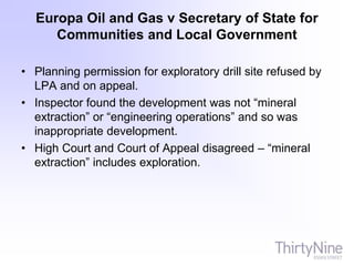 Europa Oil and Gas v Secretary of State for
Communities and Local Government
• Planning permission for exploratory drill site refused by
LPA and on appeal.
• Inspector found the development was not “mineral
extraction” or “engineering operations” and so was
inappropriate development.
• High Court and Court of Appeal disagreed – “mineral
extraction” includes exploration.
 