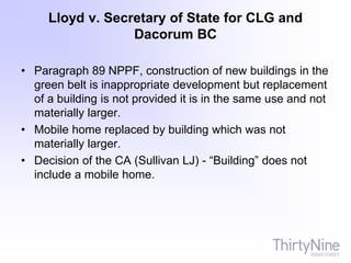 Lloyd v. Secretary of State for CLG and
Dacorum BC
• Paragraph 89 NPPF, construction of new buildings in the
green belt is inappropriate development but replacement
of a building is not provided it is in the same use and not
materially larger.
• Mobile home replaced by building which was not
materially larger.
• Decision of the CA (Sullivan LJ) - “Building” does not
include a mobile home.
 