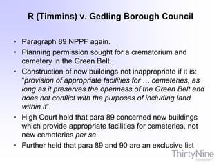 R (Timmins) v. Gedling Borough Council
• Paragraph 89 NPPF again.
• Planning permission sought for a crematorium and
cemetery in the Green Belt.
• Construction of new buildings not inappropriate if it is:
“provision of appropriate facilities for … cemeteries, as
long as it preserves the openness of the Green Belt and
does not conflict with the purposes of including land
within it”.
• High Court held that para 89 concerned new buildings
which provide appropriate facilities for cemeteries, not
new cemeteries per se.
• Further held that para 89 and 90 are an exclusive list
 