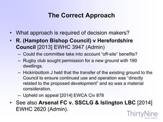 The Correct Approach
• What approach is required of decision makers?
• R. (Hampton Bishop Council) v Herefordshire
Council [2013] EWHC 3947 (Admin)
– Could the committee take into account “off-site” benefits?
– Rugby club sought permission for a new ground with 190
dwellings.
– Hickinbottom J held that the transfer of the existing ground to the
Council to ensure continued use and operation was “directly
related to the proposed development” and so was a material
consideration.
– Upheld on appeal [2014] EWCA Civ 878
• See also Arsenal FC v. SSCLG & Islington LBC [2014]
EWHC 2620 (Admin).
 