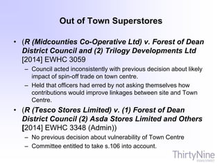 Out of Town Superstores
• (R (Midcounties Co-Operative Ltd) v. Forest of Dean
District Council and (2) Trilogy Developments Ltd
[2014] EWHC 3059
– Council acted inconsistently with previous decision about likely
impact of spin-off trade on town centre.
– Held that officers had erred by not asking themselves how
contributions would improve linkages between site and Town
Centre.
• (R (Tesco Stores Limited) v. (1) Forest of Dean
District Council (2) Asda Stores Limited and Others
[2014] EWHC 3348 (Admin))
– No previous decision about vulnerability of Town Centre
– Committee entitled to take s.106 into account.
 