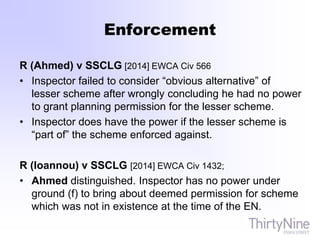 Enforcement
R (Ahmed) v SSCLG [2014] EWCA Civ 566
• Inspector failed to consider “obvious alternative” of
lesser scheme after wrongly concluding he had no power
to grant planning permission for the lesser scheme.
• Inspector does have the power if the lesser scheme is
“part of” the scheme enforced against.
R (Ioannou) v SSCLG [2014] EWCA Civ 1432;
• Ahmed distinguished. Inspector has no power under
ground (f) to bring about deemed permission for scheme
which was not in existence at the time of the EN.
 