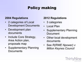 Policy making
2004 Regulations
• 2 categories of Local
Development Documents
• Development plan
documents
• Include Core Strategy,
Area Action plan,
proposals map
• Supplementary Planning
Documents
2012 Regulations
• 3 categories
• Local Plan
• Supplementary Planning
Document
• Other local development
documents
• See R(RWE Npower) v
Milton Keynes Council
 