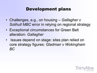 Development plans
• Challenges, e.g., on housing – Gallagher v
Solihull MBC error in relying on regional strategy
• Exceptional circumstances for Green Belt
alteration: Gallagher
• Issues depend on stage: sites plan relied on
core strategy figures: Gladman v Wokingham
BC
 