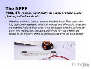 The NPPF
Para. 47: To boost significantly the supply of housing, local
planning authorities should:
• Use their evidence base to ensure that their Local Plan meets the
full, objectively assessed needs for market and affordable housing in
the housing market area, as far as is consistent with the policies set
out in this Framework, including identifying key sites which are
critical to the delivery of the housing strategy over the plan period;
 