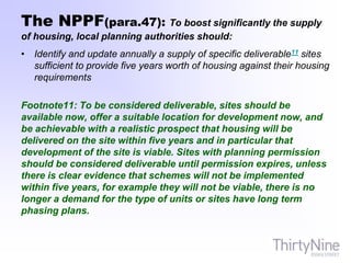 The NPPF(para.47): To boost significantly the supply
of housing, local planning authorities should:
• Identify and update annually a supply of specific deliverable11 sites
sufficient to provide five years worth of housing against their housing
requirements
Footnote11: To be considered deliverable, sites should be
available now, offer a suitable location for development now, and
be achievable with a realistic prospect that housing will be
delivered on the site within five years and in particular that
development of the site is viable. Sites with planning permission
should be considered deliverable until permission expires, unless
there is clear evidence that schemes will not be implemented
within five years, for example they will not be viable, there is no
longer a demand for the type of units or sites have long term
phasing plans.
 
