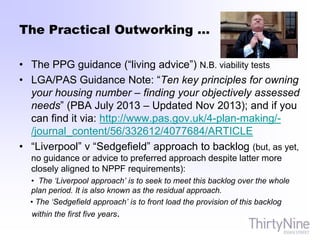 The Practical Outworking …
• The PPG guidance (“living advice”) N.B. viability tests
• LGA/PAS Guidance Note: “Ten key principles for owning
your housing number – finding your objectively assessed
needs” (PBA July 2013 – Updated Nov 2013); and if you
can find it via: http://www.pas.gov.uk/4-plan-making/-
/journal_content/56/332612/4077684/ARTICLE
• “Liverpool” v “Sedgefield” approach to backlog (but, as yet,
no guidance or advice to preferred approach despite latter more
closely aligned to NPPF requirements):
• The ‘Liverpool approach’ is to seek to meet this backlog over the whole
plan period. It is also known as the residual approach.
• The ‘Sedgefield approach’ is to front load the provision of this backlog
within the first five years.
 