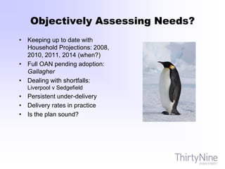 Objectively Assessing Needs?
• Keeping up to date with
Household Projections: 2008,
2010, 2011, 2014 (when?)
• Full OAN pending adoption:
Gallagher
• Dealing with shortfalls:
Liverpool v Sedgefield
• Persistent under-delivery
• Delivery rates in practice
• Is the plan sound?
 