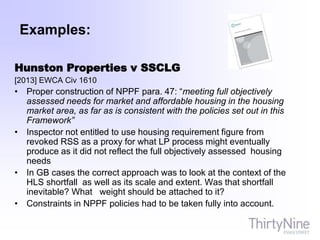 Examples:
Hunston Properties v SSCLG
[2013] EWCA Civ 1610
• Proper construction of NPPF para. 47: “meeting full objectively
assessed needs for market and affordable housing in the housing
market area, as far as is consistent with the policies set out in this
Framework”
• Inspector not entitled to use housing requirement figure from
revoked RSS as a proxy for what LP process might eventually
produce as it did not reflect the full objectively assessed housing
needs
• In GB cases the correct approach was to look at the context of the
HLS shortfall as well as its scale and extent. Was that shortfall
inevitable? What weight should be attached to it?
• Constraints in NPPF policies had to be taken fully into account.
 