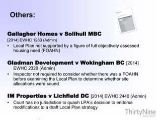 Others:
Gallagher Homes v Solihull MBC
[2014] EWHC 1283 (Admin)
• Local Plan not supported by a figure of full objectively assessed
housing need (FOAHN)
Gladman Development v Wokingham BC [2014]
EWHC 2320 (Admin)
• Inspector not required to consider whether there was a FOAHN
before examining the Local Plan to determine whether site
allocations were sound
IM Properties v Lichfield DC [2014] EWHC 2440 (Admin)
• Court has no jurisdiction to quash LPA’s decision to endorse
modifications to a draft Local Plan strategy
.
 