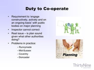 Duty to Co-operate
• Requirement to ‘engage
constructively, actively and on
an ongoing basis’ with public
bodies on major planning
• Inspector cannot correct
• Real issue – is plan sound
given what other authorities
doing?
• Problems in practice:
- Runnymede
- Mid-Sussex
- Coventry
- Doncaster
 