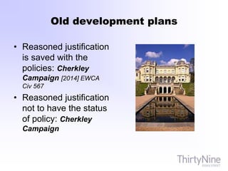 Old development plans
• Reasoned justification
is saved with the
policies: Cherkley
Campaign [2014] EWCA
Civ 567
• Reasoned justification
not to have the status
of policy: Cherkley
Campaign
 