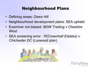 Neighbourhood Plans
• Defining areas: Daws Hill
• Neighbourhood development plans: SEA upheld
• Examiner not biased: BDW Trading v Cheshire
West
• SEA screening error : R(Crownhall Estates) v
Chichester DC (Loxwood plan)
 