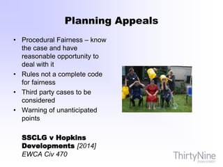 Planning Appeals
• Procedural Fairness – know
the case and have
reasonable opportunity to
deal with it
• Rules not a complete code
for fairness
• Third party cases to be
considered
• Warning of unanticipated
points
SSCLG v Hopkins
Developments [2014]
EWCA Civ 470
 