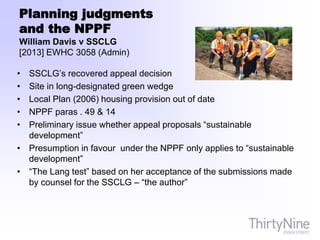Planning judgments
and the NPPF
William Davis v SSCLG
[2013] EWHC 3058 (Admin)
• SSCLG’s recovered appeal decision
• Site in long-designated green wedge
• Local Plan (2006) housing provision out of date
• NPPF paras . 49 & 14
• Preliminary issue whether appeal proposals “sustainable
development”
• Presumption in favour under the NPPF only applies to “sustainable
development”
• “The Lang test” based on her acceptance of the submissions made
by counsel for the SSCLG – “the author”
 