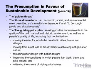 The Presumption in Favour of
Sustainable Development [para.14]
• The ‘golden thread’
• The ‘three dimensions’: an economic, social, and environmental
role - described as ‘mutually interdependent’ and “to be sought
jointly and simultaneously”
• The ‘five guiding principles’: seeking positive improvements in the
quality of the built, natural and historic environment, as well as in
people’s quality of life, including (but not limited to):
• making it easier for jobs to be created in cities, towns and
villages;
• moving from a net loss of bio-diversity to achieving net gains for
nature;
• replacing poor design with better design;
• improving the conditions in which people live, work, travel and
take leisure; and
• widening the choice of high quality homes.
 