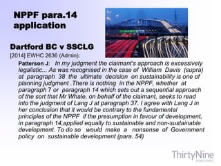 NPPF para.14
application
Dartford BC v SSCLG
[2014] EWHC 2636 (Admin):
Patterson J: In my judgment the claimant's approach is excessively
legalistic... As was recognised in the case of William Davis (supra)
at paragraph 38 the ultimate decision on sustainability is one of
planning judgment .There is nothing in the NPPF, whether at
paragraph 7 or paragraph 14 which sets out a sequential approach
of the sort that Mr Whale, on behalf of the claimant, seeks to read
into the judgment of Lang J at paragraph 37. I agree with Lang J in
her conclusion that it would be contrary to the fundamental
principles of the NPPF if the presumption in favour of development,
in paragraph 14,applied equally to sustainable and non-sustainable
development. To do so would make a nonsense of Government
policy on sustainable development (para. 54)
 