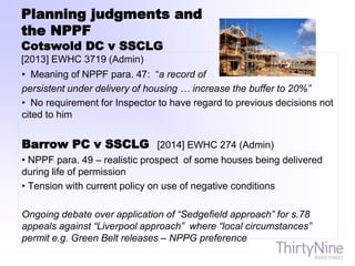 Planning judgments and
the NPPF
Cotswold DC v SSCLG
[2013] EWHC 3719 (Admin)
• Meaning of NPPF para. 47: “a record of
persistent under delivery of housing … increase the buffer to 20%”
• No requirement for Inspector to have regard to previous decisions not
cited to him
Barrow PC v SSCLG [2014] EWHC 274 (Admin)
• NPPF para. 49 – realistic prospect of some houses being delivered
during life of permission
• Tension with current policy on use of negative conditions
Ongoing debate over application of “Sedgefield approach” for s.78
appeals against “Liverpool approach” where “local circumstances”
permit e.g. Green Belt releases – NPPG preference
 