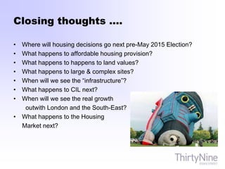 Closing thoughts ….
• Where will housing decisions go next pre-May 2015 Election?
• What happens to affordable housing provision?
• What happens to happens to land values?
• What happens to large & complex sites?
• When will we see the “infrastructure”?
• What happens to CIL next?
• When will we see the real growth
outwith London and the South-East?
• What happens to the Housing
Market next?
 
