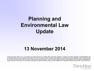 Thirty Nine Essex Street LLP is a governance and holding entity and a limited liability partnership registered in England and Wales (registered number0C360005) with
its registered office at 39 Essex Street, London WC2R 3AT Thirty Nine Essex Street's members provide legal and advocacy services as independent, self-employed barristers
and no entity connected with Thirty Nine Essex Street provides any legal services. Thirty Nine Essex Street (Services) Limited manages the administrative, operational and
support functions of Chambers and is a company incorporated in England and Wales (company number 7385894) with its registered office at 39 Essex Street, London WC2R 3AT
Planning and
Environmental Law
Update
13 November 2014
 