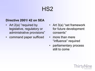 HS2
Directive 2001/ 42 on SEA
• Art 2(a) ”required by
legislative, regulatory or
administrative provisions”
• command paper sufficed
• Art 3(a) “set framework
for future development
consents”
• more than mere
“influence” required
• parliamentary process
still to come
 