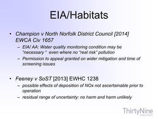 EIA/Habitats
• Champion v North Norfolk District Council [2014]
EWCA Civ 1657
– EIA/ AA: Water quality monitoring condition may be
“necessary “ even where no “real risk” pollution
– Permission to appeal granted on wider mitigation and time of
screening issues
• Feeney v SoST [2013] EWHC 1238
– possible effects of deposition of NOx not ascertainable prior to
operation
– residual range of uncertainty: no harm and harm unlikely
 