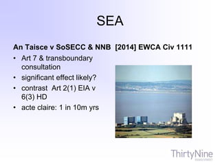 SEA
An Taisce v SoSECC & NNB [2014] EWCA Civ 1111
• Art 7 & transboundary
consultation
• significant effect likely?
• contrast Art 2(1) EIA v
6(3) HD
• acte claire: 1 in 10m yrs
 