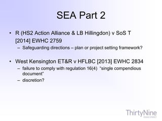 SEA Part 2
• R (HS2 Action Alliance & LB Hillingdon) v SoS T
[2014] EWHC 2759
– Safeguarding directions – plan or project setting framework?
• West Kensington ET&R v HFLBC [2013] EWHC 2834
– failure to comply with regulation 16(4) “single compendious
document”
– discretion?
 
