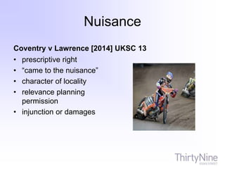 Nuisance
Coventry v Lawrence [2014] UKSC 13
• prescriptive right
• “came to the nuisance”
• character of locality
• relevance planning
permission
• injunction or damages
 
