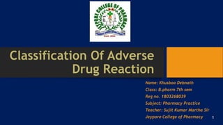 Classification Of Adverse
Drug Reaction
Name: Khusboo Debnath
Class: B.pharm 7th sem
Reg no. 1803268039
Subject: Pharmacy Practice
Teacher: Sujit Kumar Martha Sir
Jeypore College of Pharmacy 1
 