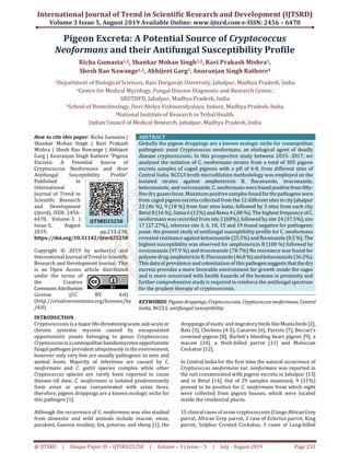International Journal of Trend in Scientific Research and Development (IJTSRD)
Volume 3 Issue 5, August 2019 Available Online: www.ijtsrd.com e-ISSN: 2456 – 6470
@ IJTSRD | Unique Paper ID – IJTSRD25250 | Volume – 3 | Issue – 5 | July - August 2019 Page 233
Pigeon Excreta: A Potential Source of Cryptococcus
Neoformans and their Antifungal Susceptibility Profile
Richa Gumasta1,2, Shankar Mohan Singh1,2, Ravi Prakash Mishra1,
Shesh Rao Nawange1,2, Abhijeet Garg3, Anuranjan Singh Rathore4
1Department of Biological Sciences, Rani Durgavati University, Jabalpur, Madhya Pradesh, India
2Centre for Medical Mycology, Fungal Disease Diagnostic and Research Center,
SRDTHFD, Jabalpur, Madhya Pradesh, India
3School of Biotechnology, Devi Ahilya Vishwavidyalaya, Indore, Madhya Pradesh, India
4National Institute of Research in Tribal Health,
Indian Council of Medical Research, Jabalpur, Madhya Pradesh, India
How to cite this paper: Richa Gumasta |
Shankar Mohan Singh | Ravi Prakash
Mishra | Shesh Rao Nawange | Abhijeet
Garg | Anuranjan Singh Rathore "Pigeon
Excreta: A Potential Source of
Cryptococcus Neoformans and their
Antifungal Susceptibility Profile"
Published in
International
Journal of Trend in
Scientific Research
and Development
(ijtsrd), ISSN: 2456-
6470, Volume-3 |
Issue-5, August
2019, pp.233-238,
https://doi.org/10.31142/ijtsrd25250
Copyright © 2019 by author(s) and
International Journalof Trendin Scientific
Research and Development Journal. This
is an Open Access article distributed
under the terms of
the Creative
CommonsAttribution
License (CC BY 4.0)
(http://creativecommons.org/licenses/by
/4.0)
ABSTRACT
Globally the pigeon droppings are a known ecologic niche for cosmopolitan
pathogenic yeast Cryptococcus neoformans, an etiological agent of deadly
disease cryptococcosis. In this prospective study between 2015- 2017, we
analyzed the isolation of C. neoformans strains from a total of 305 pigeon
excreta samples of caged pigeons with a pH of 6-8, from different sites of
Central India. NCCLS broth microdilution methodology was employed on the
isolated strains against amphotericin B, fluconazole, itraconazole,
ketoconazole, and voriconazole. C. neoformans werefound positivefromfifty-
five dry guano feces. Maximum positive samples foundforthepathogenswere
from caged pigeon excreta collected from the 12 different sites in cityJabalpur
23 (46 %), 9 (18 %) from four sites katni, followed by 3 sites from each city
Betul 8 (16 %), Satna 6 (12%) and Rewa 4 (.08 %). The highest frequency of C.
neoformans was recorded from site 2 (60%), followed by site 24 (37.5%),site
17 (27.27%), whereas site 3, 6, 10, 15 and 19 found negative for pathogenic
yeast. the present study of antifungal susceptibility profile for C. neoformans
revealed resistance againstketoconazole(25.5%)andfluconazole(8.5 %). The
highest susceptibility was observed for amphotericin B (100 %) followed by
voriconazole (97.9 %) and itraconazole (78.7%) No resistance was found for
polyene drug amphotericinB.Fluconazole(46.8 %) andketoconazole(36.2%).
This data of prevalence and colonization of this pathogensuggests thatthedry
excreta provides a more favorable environment for growth inside the cages
and is more concerned with health hazards of the humans in proximity and
further comprehensive study is required to reinforce the antifungal spectrum
for the prudent therapy of cryptococcosis.
KEYWORDS:Pigeon droppings,Cryptococcosis, Cryptococcusneoformans,Central
India, NCCLS, antifungal susceptibility
INTRODUCTION
Cryptococcosis is a major life-threateningacute,sub-acuteor
chronic systemic mycosis caused by encapsulated
opportunistic yeasts belonging to genus Cryptococcus.
Cryptococcusisacosmopolitan basidiomycetesopportunistic
fungal pathogen prevalent ubiquitously in the environment,
however only very few are usually pathogenic to men and
animal hosts. Majority of infections are caused by C.
neoformans and C. gattii species complex while other
Cryptococcus species are rarely been reported to cause
disease till date. C. neoformans is isolated predominantly
from avian or areas contaminated with avian feces,
therefore, pigeon droppings are a known ecologic niche for
this pathogen [1].
Although the occurrence of C. neoformans was also studied
from domestic and wild animals include macaw, swan,
parakeet, Guenon monkey, fox, potoroo, and sheep [1]. the
droppings of exotic and migratory birds likeMuniabirds [2],
Bats [3], Chickens [4-5], Canaries [6], Parrots [7], Beccari’s
crowned pigeon [8], Barlett’s bleeding heart pigeon [9], a
macaw [10], a thick-billed parrot [11] and Moluccan
Cockatoo [12].
In Central India for the first time the natural occurrence of
Cryptococcus neoformans var. neoformans was reported in
the soil contaminated with pigeon excreta in Jabalpur [13]
and in Betul [14]. Out of 29 samples examined, 9 (31%)
proved to be positive for C. neoformans from which eight
were collected from pigeon houses, which were located
inside the residential places.
15 clinical cases of avian cryptococcosis(CongoAfricanGrey
parrot, African Grey parrot, 2 case of Eclectus parrot, King
parrot, Sulphur Crested Cockatoo, 3 cases of Long-billed
IJTSRD25250
 