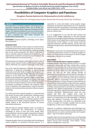 International Journal of Trend in Scientific Research and Development (IJTSRD)
Special Issue on Modern Trends in Scientific Research and Development, Case of Asia
Available Online: www. ijtsrd. com e-ISSN: 2456 – 6470
ID: IJTSRD37956 | Special Issue on Modern Trends in Scientific Research and Development, Case of Asia Page 118
Possibilities of Computer Graphics and Functions
Ibragimov Rustam Qudratovich, Muhammadieva Zarifa Lutfullaevna
Department of Fine Arts and Engineering Graphics, Karshi State University, Karshi City, Uzbekistan
ABSTRACT
The importance of computer graphics technology today is
enormous. Computer graphics allows you to quickly and
efficiently prepare drawings, diagrams,drawingsandother
images. The rapid development in each area is basedonthe
high capabilities of computer graphics. Computer graphics
is also a powerful tool that slowly increases the
productivity of mental labor.
KEYWORDS: Computer graphics, technology, vector object,
three dimensions
INTRODUCTION
Today, the achievements of our country in world economic
development have had a positive impactonus,ofcourse,our
country, which has a rich cultural history,isgaininga worthy
place in the world community. The efforts of the head of
state to develop small and medium-sized businesses, the
opportunities created for entrepreneurs are leading to the
rapid development of economic growth.
The penetration of computer technology in various areas of
human activity requires modern professionals to have the
skills to effectively use computer technology in their fields.
Due to the rapid development of modern technology, the
application of advanced technologies in manufacturing,
construction and other fields, designers and designers are
required to prepare graphic images depicting a newproduct
project in a very short time. The potential of computer
graphics in the preparation of graphicimagesina shorttime,
the evaluation of product quality and its features in theform
of a sketch is enormous. Nowadays, it is difficult to imagine
the activities of many industries, such as trade enterprises,
accounting, accounting of products and materials, office
work in enterprises and organizations, research activities,
medicine, telecommunications,education,withoutcomputer
technology.
It is well known that computer graphics is a powerful tool
that slowly increases labor productivity, including mental
labor productivity. In recent years, due to the rapid
expansion of the possibilities of computer graphics and its
widespread use in design, computer graphics began to be
widely studied in the educational process of various
educational institutions.
With the help of computer graphics tools it is possible to
clearly demonstrate the achievements of computer
technology in terms of time and work quality when
performing labor-intensive graphical operations. Computer
graphics allows you to quickly and efficiently prepare
schematics, drawings and other images.
Computer graphics tools are also widelyusedintrainingand
control programs of automated learning systems. It is
impossible to create and display various graphic images
(animated, moving three-dimensional, etc.) in e-textbooks,
which have become verypopularinrecentyears,without the
help of computers, and their importance in the educational
process remains clear.
It is no exaggeration to say that the main content and
essence of the changes taking place in the film industry
today, the increasingly complextechniquesandtechnologies
of the citizens of our independent countryareachievingnew
achievements. In this regard, it is the newest and most
important network in the film industry, and the tasks and
challenges facing the three-dimensional animationdirection
are huge.
We intend to assess the role and potential of this science in
society by analyzing the essence of computer graphics in
terms of its current state and prospects of all the changes
taking place in the life of our society.
DISCUSSION:
General information about computer graphics
Computer graphics has firmly entered our lives. It is worth
noting that commercials and clips created with a creative
approach have an impact. But a clip created on the basis of
computer graphics can amaze the mind, exceptforemotions.
Advertising can be called successful advertising only if a
person can click on the most delicate threads of
consciousness and emotions and see himself in the place of
the protagonist of advertising. If a brand can see itself as a
buyer of goods, or a user of services, that clip is considered
successful, which is a guarantee of success. Computer or
mechanical graphics is a part of human activity that has its
own problems and peculiarities. At the same time,computer
graphics will be a tool designed for design, construction and
scientific, educational base on the basis of a combination of
analytical and applied programming of human activity,
descriptive geometry, mathematical calculationsandsimilar
academic disciplines. Mathematicians could not even
imagine that their very complex ideas could be
demonstrated and drawn by a machine. Computer graphics,
which is an integral part of world technology, is emerging
along with exposure. Previously, the beginning was a
"vector" drawing, that is, the point was calculated on the
screen or on paper. For example, a graphic view of a circle,
straight line, or other more complex drawing.
Advances in computer engineering and technology have
made it possible to create a structure of drawing objects. To
clarify this issue, we need to understand the word "graphic
object" - that is, the object of drawing.
A graphic object is the drawing itself or part of it. Depending
on the type of computer drawing (raster drawing) - pixelsor
splines, and (in vector drawing) - vector objects - circles,
squares, straight lines, curves, etc.
 