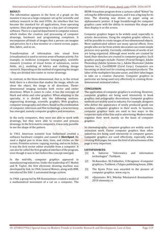 International Journal of Trend in Scientific Research and Development (IJTSRD) @ www. ijtsrd. com eISSN: 2456-6470
ID: IJTSRD37956 | Special Issue on Modern Trends in Scientific Research and Development, Case of Asia Page 119
RESULT:
The information appears in the form of a graph on the
monitor it was on a large computer set up for scientific and
military research in the mid-1950s. An interface that has
become the standard for all applications, from operating
systems. Data plot programming is a key part of computer
software. There is a special departmentincomputerscience,
which studies the creation and processing of computer
drawings, hardware and programming complexes. It
encompasses all kinds of images that a person can imagine
and perceive, be it a hox monitor or a movie screen, paper,
film, fabric, and so on.
Transformation of information into visual form
(visualization) is used in various areasofhumanactivity.For
example, in medicine (computer tomography), scientific
research (creation of visual forms of substances, vector
fields, etc.), modeling of fabrics and clothing, design
research. Depending on the methodoforganizingtheimages
- they are divided into raster or vector drawings.
In contrast, in the three-dimensional, that is, in the virtual
field, there is a direction that studies the image, which can
show the object, the image in all directions. Three-
dimensional imaging includes both vector and raster
directions. When it comes to color, it has the concepts of
black and white and color graphics. When adapting to the
specialty, it is divided into the following sections:
engineering drawings, scientific graphics, Web graphics,
computer tomography andothers.Basedonthecombination
of computer, television and film technology, a new territory
has emerged, namely computer graphics and animation.
In the early computers, they were not able to work with
drawings, but they were able to receive and process
drawings. In the first matrix computers, it was only possible
to see the shape of the pattern.
In 1963, American scientist Ivan Sutherland created a
software hardware complex and named it Sketchpad. He
used a digital pen to draw dots, lines, and circles on the
screen. Primitive actions: copying, moving, andsoon.Infact,
it was the first vector editor available from a computer. It
can also be called the first graphical interfaceoftheprogram,
even though it was in fact before this concept emerged.
In the mid-60s, computer graphics appeared in
manufacturing industries. Under the leadership of T. Mofett
and N. Taylor, the first electronic drawing machine was
developed by Itek. In 1964, General Motors, along with IBM,
introduced the DAC-1 automated design system.
In 1968, a group led by NN Konstantinov created a model of
a mathematical movement of a cat on a computer. The
BESM-4 machine program drew a cartoon called “Kitten” by
solving the differential equations, and it was a bigstepforits
time. The drawing was drawn on paper using an
alphanumeric printer. A huge breakthrough for computer
graphics came with the ability to maintain this shape and
then display it on the screen.
Computer graphics began to be widely used, especially in
artistic decorations. Using the simplest graphic editors, it
will be possible to create images of two-dimensional objects.
More sophisticated editors use many special effects. Even
people who are far from artisticdecorationcancreatesimple
pictures very quickly. Currently, exhibitions of works of art
are being organized. Although most works are created by
hand, their sketches are created in computer graphics. Such
graphics packages include: Painter (Fractal Design), Adobe
Photoshop (Adobe Systems Inc.), Adobe Illustrator (Adobe
Systems Inc.), CorelDRAW (Corel Corp.). Computers are
becoming an ideal tool for creating animated products. The
labor of the multipliers became easier, and their laborbegan
to take on a creative character. Computer graphics in
particular are being used very effectively in creating three-
dimensional animated videos.
CONCLUSION:
The application of computer graphics is evolving. However,
computer graphics are being used intensively in book
graphics and polygraphic decorations. Computer graphics
methods are widely used in industry.Forexample,designers
who define the appearance of newly produced goods use
wordless computer graphics in their work. In business,
computer graphics tools are used in two ways: in the
corporate style of the firm and in advertising. Modernmedia
organize their work mainly on the basis of computer
graphics.
In cinematography, computer graphics are widely used in
animation work. Faster computer graphics than other
industries are being used intensively in computer games.
Computer graphics are used effectively, especially when
creating Web pages, because thelevel ofattractivenessofthe
page is very important.
LISTOFSOURCES:
[1] A. Sattorov "Informatics and information
technologies". Tashkent.
[2] Sh.Razzokov, Sh.Yuldashev, U.Ibragimov «Computer
graphics», Tashkent,«Talqin»publishinghouse,2006.
[3] The Kyoto Prize was awarded to the pioneer of
computer graphics. www.osp.ru
[4] «Quantum» №1, Nikolay Nikolaevich Konstantinov
2010 elementy.ru
 