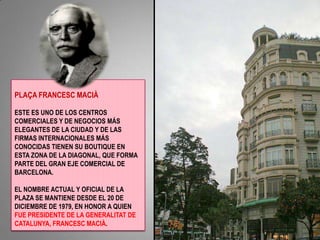 PLAÇA FRANCESC MACIÀ ESTE ES UNO DE LOS CENTROS COMERCIALES Y DE NEGOCIOS MÁS ELEGANTES DE LA CIUDAD Y DE LAS FIRMAS INTERNACIONALES MÁS CONOCIDAS TIENEN SU BOUTIQUE EN ESTA ZONA DE LA DIAGONAL, QUE FORMA PARTE DEL GRAN EJE COMERCIAL DE BARCELONA. EL NOMBRE ACTUAL Y OFICIAL DE LA PLAZA SE MANTIENE DESDE EL 20 DE DICIEMBRE DE 1979, EN HONOR A QUIEN FUE PRESIDENTE DE LA GENERALITAT DE CATALUNYA, FRANCESC MACIÀ. 