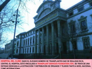 HOSPITAL DEL CLINIC DADO EL ELEVADO NÚMERO DE TRANSPLANTES QUE SE REALIZAN EN EL CENTRO, EL HOSPITAL ESTÁ VINCULADO A TRANSPLANT SERVICES FOUNDATION (TSF). SE TRATA DE UNA ENTIDAD DEDICADA A LA EXTRACCIÓN Y DISTRIBUCIÓN DE ÓRGANOS Y TEJIDOS TANTO A NIVEL NACIONAL COMO INTERNACIONAL