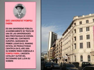 IDEC-UNIVERSITAT POMPEU FABRA ES UNA UNIVERSIDAD PÚBLICA. ACADÉMICAMENTE SE TRATA DE UNA DE LAS UNIVERSIDADES MÁS PRESTIGIOSAS DE ESPAÑA ASÍ COMO DEL CONTINENTE EUROPEO, QUEDANDO EN PRIMER LUGAR EN EL RANKING ESTATAL DE PRODUCTIVIDAD CIENTÍFICA EN EL AÑO 2009.SU NOMBRE RINDE HOMENAJE A POMPEU FABRA, LINGÜISTA CATALÁN Y AUTOR DEL DICCIONARIO QUE LLEVA SU NOMBRE