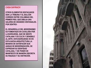 CASA SAYRACHOTROS ELEMENTOS DESTACADOS SON LA TRIBUNA Y EL BALCÓN CORRIDO ENTRE COLUMNAS DEL PRIMER PISO, QUE DIBUJA UNA GALERÍA DE GRANDES VENTANALES. POR DENTRO-EL DESARROLLO DEL MODERNISMO ES FOMENTADO EN CATALUÑA POR LA BURGUESÍA, QUE SE SIENTE CATALANA Y ES CULTA Y SENSIBLE AL ARTE. ESTA BURGUESÍA VE EN ESTA NUEVA ARQUITECTURA LA MANERA DE SATISFACER SUS ANSIAS DE MODERNIZACIÓN, DE EXPRESAR SU IDENTIDAD CATALANA, Y DE PONER DE MANIFIESTO DE MANERA DISCRETA SU RIQUEZA Y SU DISTINCIÓN.