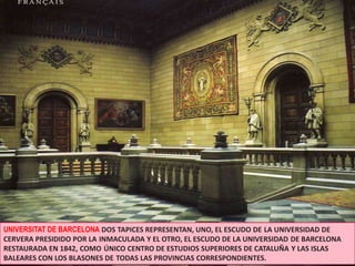 UNIVERSITAT DE BARCELONADOS TAPICES REPRESENTAN, UNO, EL ESCUDO DELA UNIVERSIDAD DE CERVERA PRESIDIDO POR LAINMACULADA Y EL OTRO, EL ESCUDO DE LA UNIVERSIDADDE BARCELONA RESTAURADA EN 1842, COMOÚNICO CENTRO DE ESTUDIOS SUPERIORES DE CATALUÑAY LAS ISLAS BALEARES CON LOS BLASONES DETODAS LAS PROVINCIAS CORRESPONDIENTES.