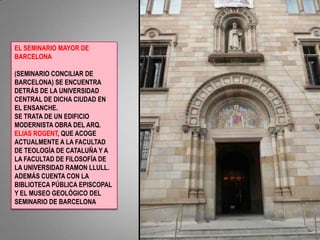 EL SEMINARIO MAYOR DE BARCELONA  (SEMINARIO CONCILIAR DE BARCELONA) SE ENCUENTRA DETRÁS DE LA UNIVERSIDAD CENTRAL DE DICHA CIUDAD EN EL ENSANCHE.SE TRATA DE UN EDIFICIO MODERNISTA OBRA DEL ARQ.  ELIAS ROGENT, QUE ACOGE ACTUALMENTE A LA FACULTAD DE TEOLOGÍA DE CATALUÑA Y A LA FACULTAD DE FILOSOFÍA DE LA UNIVERSIDAD RAMON LLULL. ADEMÁS CUENTA CON LA BIBLIOTECA PÚBLICA EPISCOPAL Y EL MUSEO GEOLÓGICO DEL SEMINARIO DE BARCELONA
